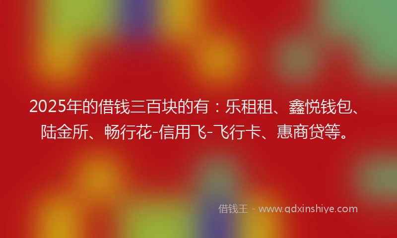 2025年的借钱三百块的有：乐租租、鑫悦钱包、陆金所、畅行花-信用飞-飞行卡、惠商贷等。