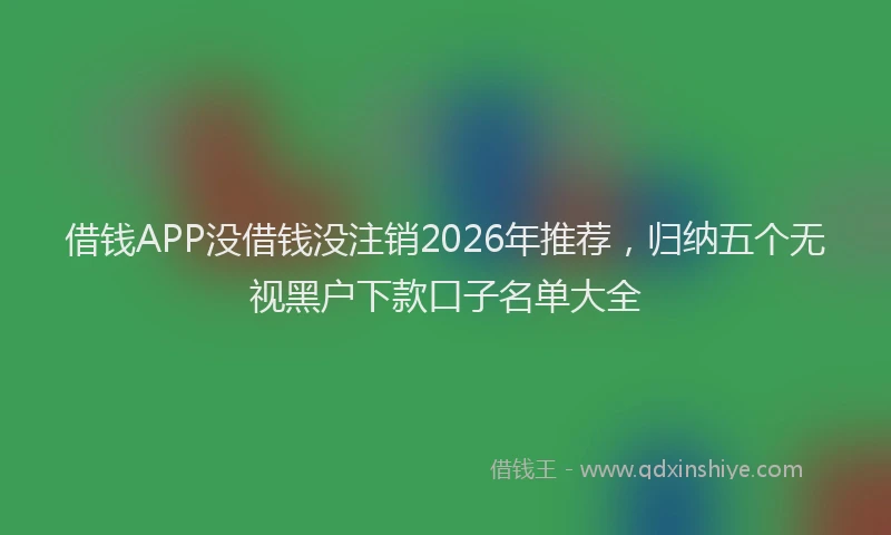 借钱APP没借钱没注销2026年推荐，归纳五个无视黑户下款口子名单大全
