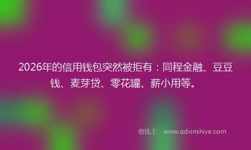 2026年的信用钱包突然被拒有:同程金融、豆豆钱、麦芽贷、零花罐、薪小用等。