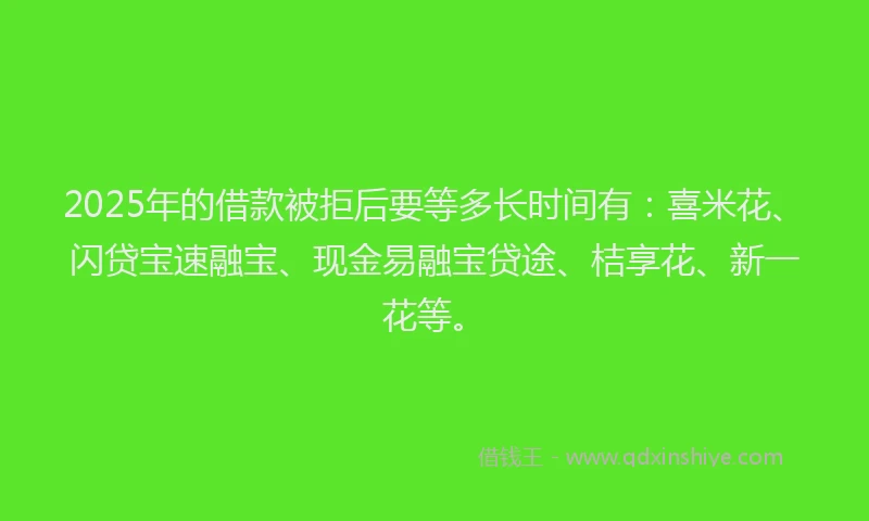 2025年的借款被拒后要等多长时间有：喜米花、闪贷宝速融宝、现金易融宝贷途、桔享花、新一花等。
