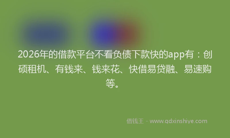 2026年的借款平台不看负债下款快的app有：创硕租机、有钱来、钱来花、快借易贷融、易速购等。