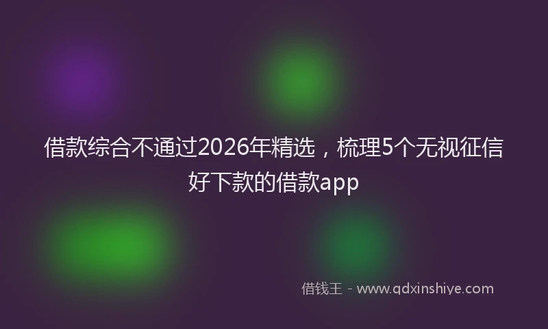 借款综合不通过2026年精选，梳理5个无视征信好下款的借款app