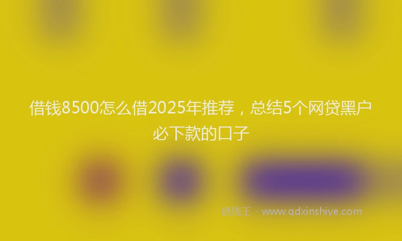 借钱8500怎么借2025年推荐，总结5个网贷黑户必下款的口子