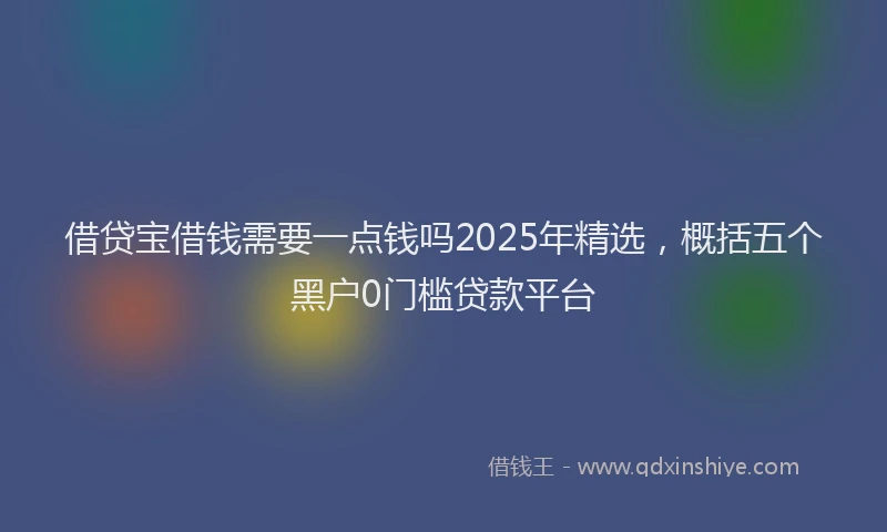 借贷宝借钱需要一点钱吗2025年精选,概括五个黑户0门槛贷款平台