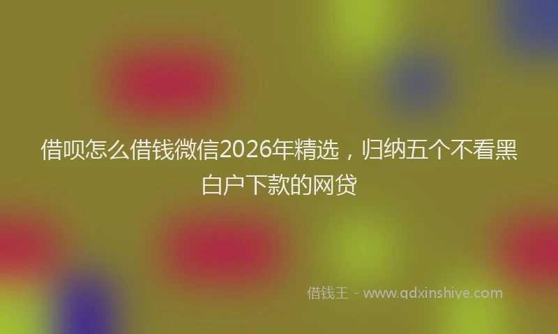 借呗怎么借钱微信2026年精选,归纳五个不看黑白户下款的网贷