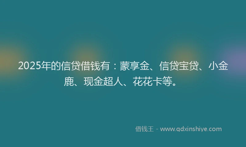 2025年的信贷借钱有：蒙享金、信贷宝贷、小金鹿、现金超人、花花卡等。