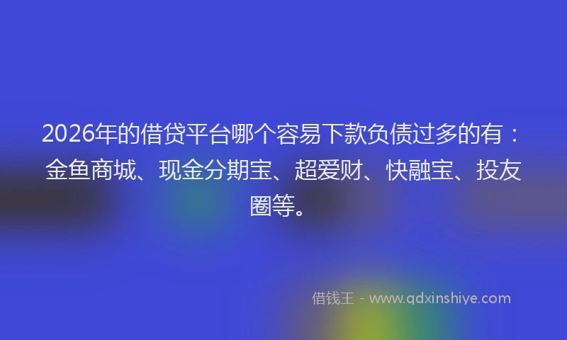 2026年的借贷平台哪个容易下款负债过多的有：金鱼商城、现金分期宝、超爱财、快融宝、投友圈等。