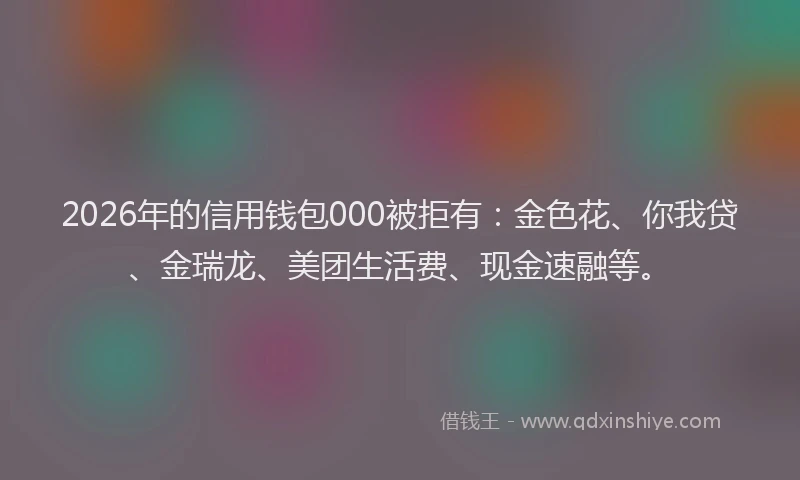 2026年的信用钱包000被拒有：金色花、你我贷、金瑞龙、美团生活费、现金速融等。