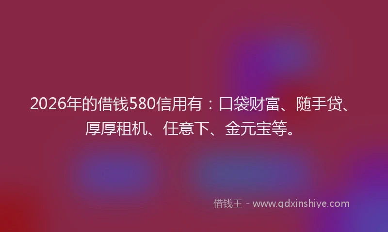 2026年的借钱580信用有:口袋财富、随手贷、厚厚租机、任意下、金元宝等。