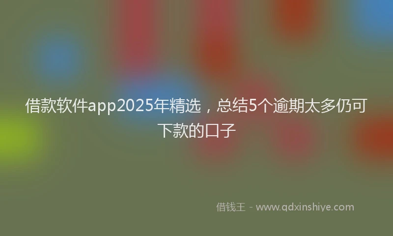 借款软件app2025年精选，总结5个逾期太多仍可下款的口子