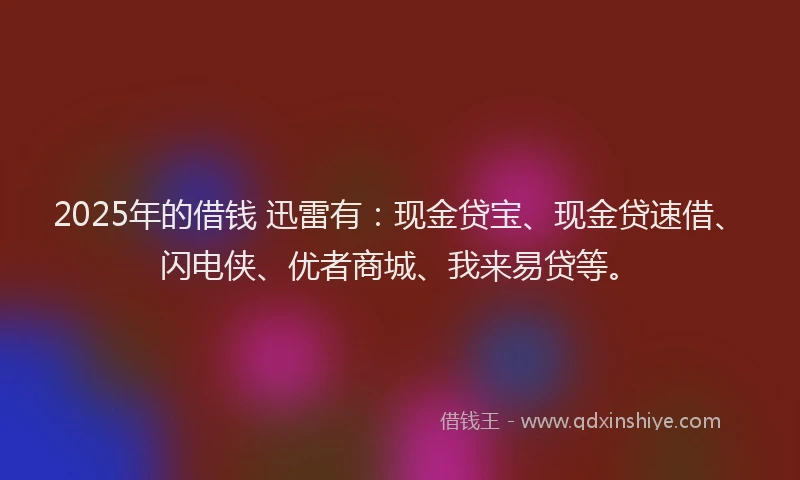 2025年的借钱 迅雷有：现金贷宝、现金贷速借、闪电侠、优者商城、我来易贷等。
