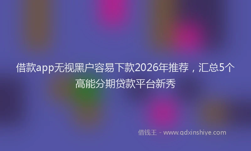 借款app无视黑户容易下款2026年推荐，汇总5个高能分期贷款平台新秀