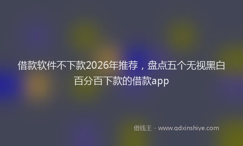 借款软件不下款2026年推荐，盘点五个无视黑白百分百下款的借款app