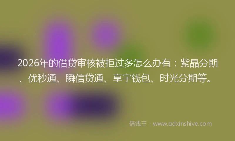 2026年的借贷审核被拒过多怎么办有:紫晶分期、优秒通、瞬信贷通、享宇钱包、时光分期等。