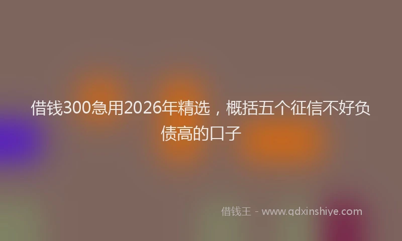 借钱300急用2026年精选，概括五个征信不好负债高的口子