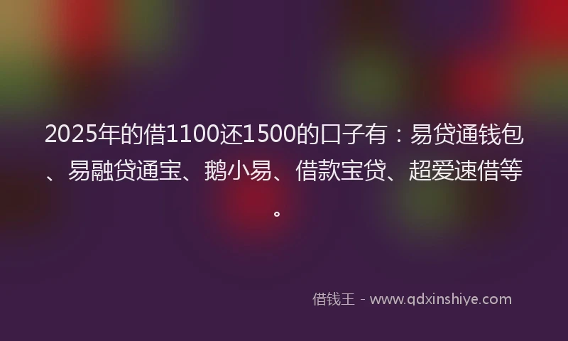 2025年的借1100还1500的口子有：易贷通钱包、易融贷通宝、鹅小易、借款宝贷、超爱速借等。