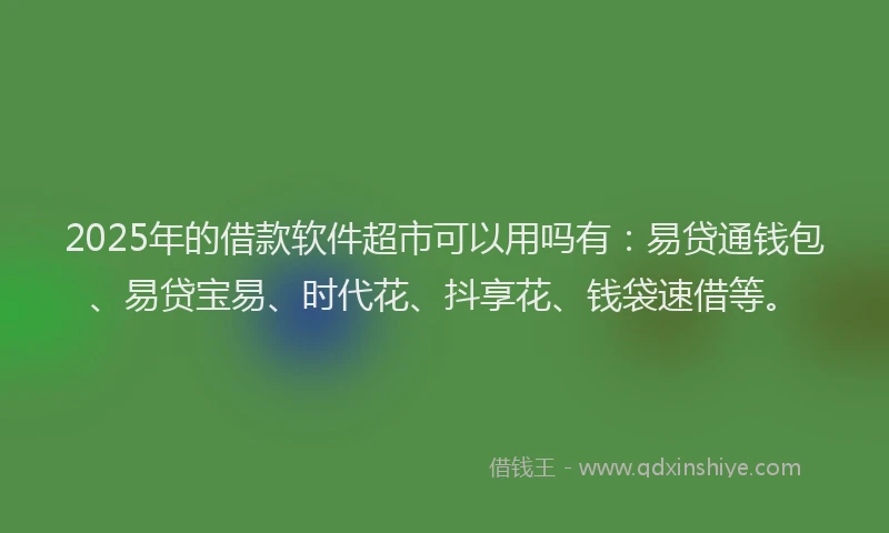 2025年的借款软件超市可以用吗有：易贷通钱包、易贷宝易、时代花、抖享花、钱袋速借等。