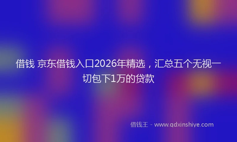 借钱 京东借钱入口2026年精选，汇总五个无视一切包下1万的贷款