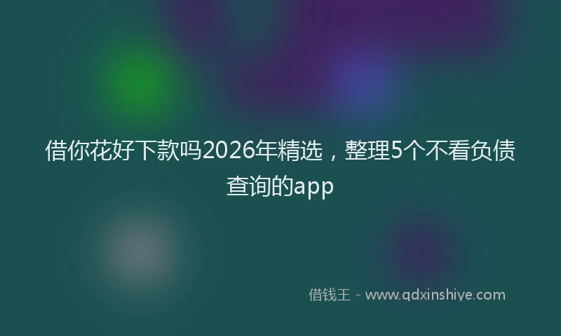 借你花好下款吗2026年精选,整理5个不看负债查询的app