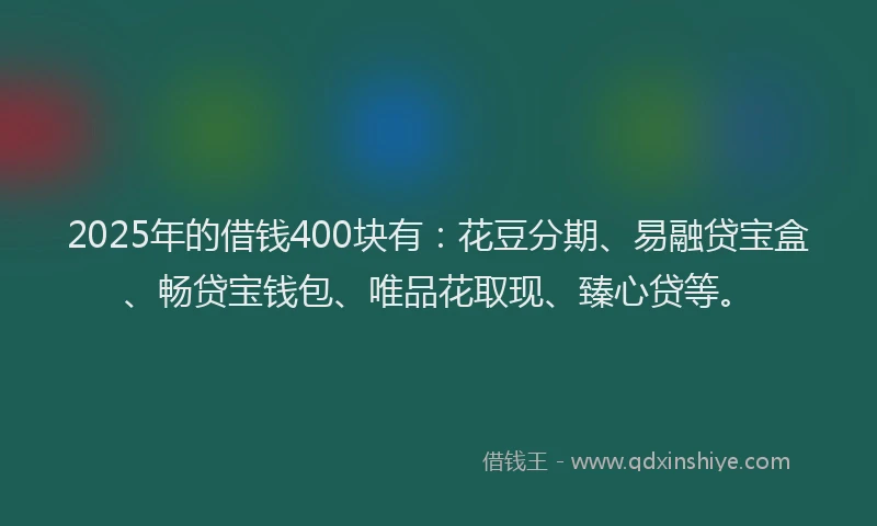 2025年的借钱400块有：花豆分期、易融贷宝盒、畅贷宝钱包、唯品花取现、臻心贷等。