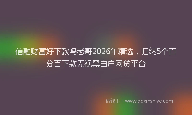 信融财富好下款吗老哥2026年精选，归纳5个百分百下款无视黑白户网贷平台