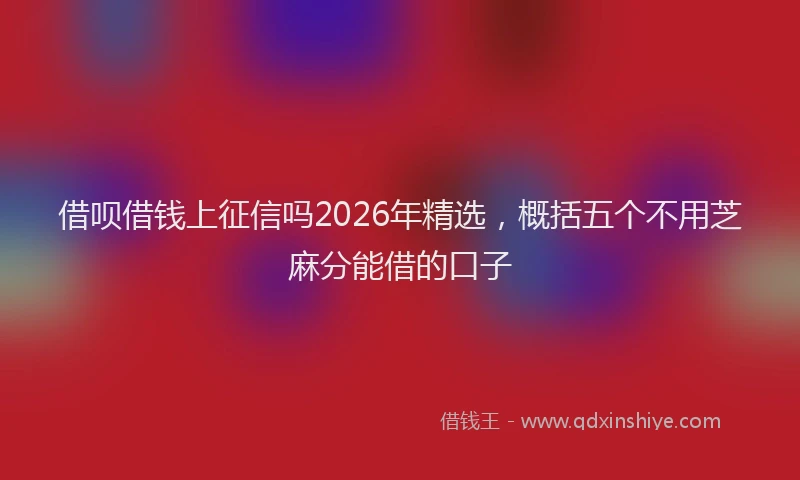 借呗借钱上征信吗2026年精选,概括五个不用芝麻分能借的口子