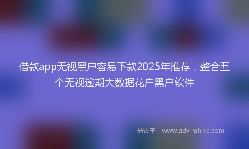 借款app无视黑户容易下款2025年推荐，整合五个无视逾期大数据花户黑户软件