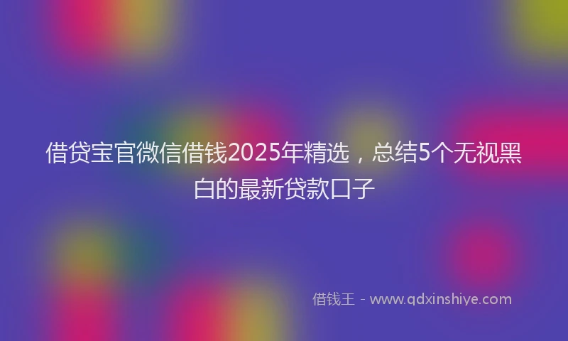 借贷宝官微信借钱2025年精选，总结5个无视黑白的最新贷款口子