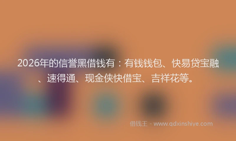 2026年的信誉黑借钱有：有钱钱包、快易贷宝融、速得通、现金侠快借宝、吉祥花等。