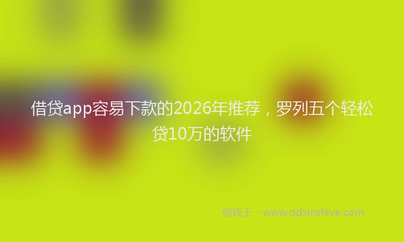 借贷app容易下款的2026年推荐，罗列五个轻松贷10万的软件