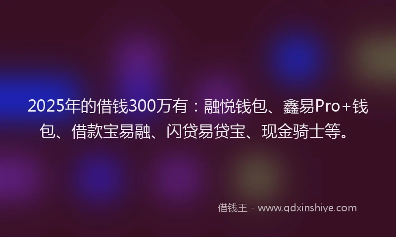 2025年的借钱300万有：融悦钱包、鑫易Pro+钱包、借款宝易融、闪贷易贷宝、现金骑士等。