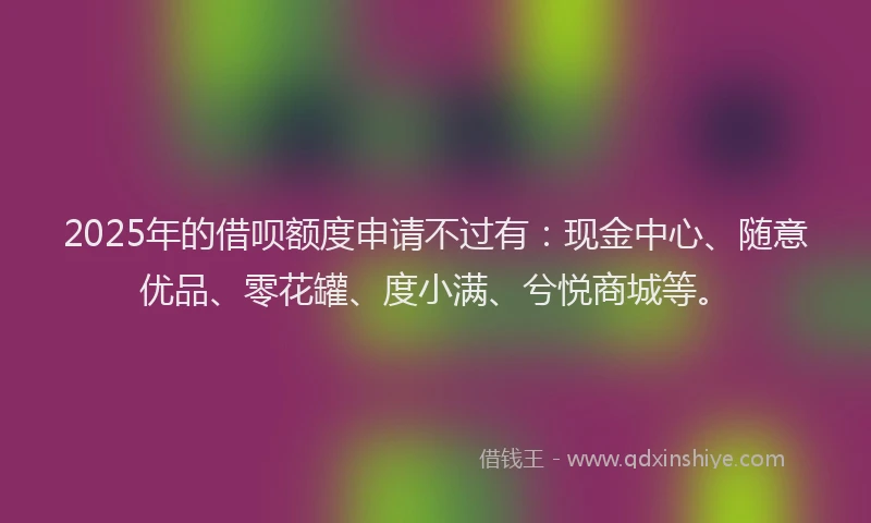2025年的借呗额度申请不过有：现金中心、随意优品、零花罐、度小满、兮悦商城等。
