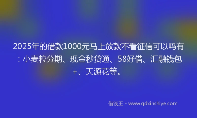 2025年的借款1000元马上放款不看征信可以吗有：小麦粒分期、现金秒贷通、58好借、汇融钱包+、天源花等。