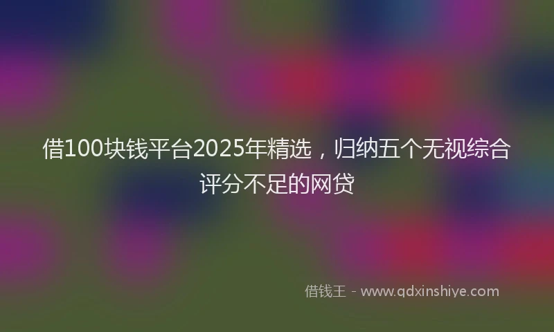 借100块钱平台2025年精选，归纳五个无视综合评分不足的网贷