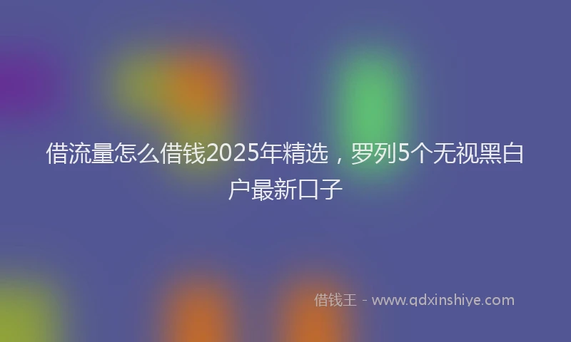 借流量怎么借钱2025年精选,罗列5个无视黑白户最新口子