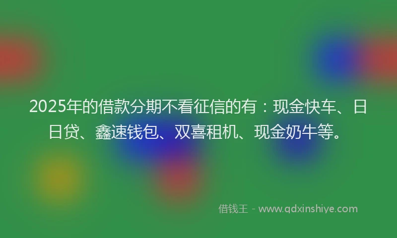 2025年的借款分期不看征信的有：现金快车、日日贷、鑫速钱包、双喜租机、现金奶牛等。