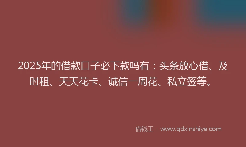 2025年的借款口子必下款吗有：头条放心借、及时租、天天花卡、诚信一周花、私立签等。