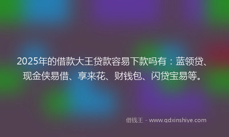 2025年的借款大王贷款容易下款吗有：蓝领贷、现金侠易借、享来花、财钱包、闪贷宝易等。