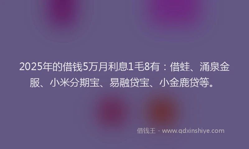 2025年的借钱5万月利息1毛8有：借蛙、涌泉金服、小米分期宝、易融贷宝、小金鹿贷等。