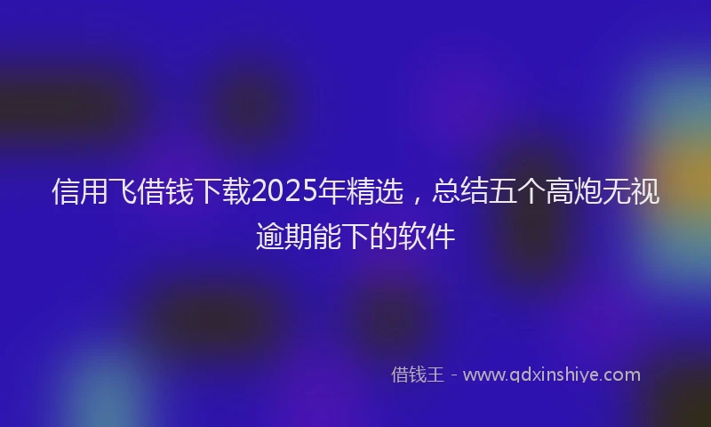 信用飞借钱下载2025年精选，总结五个高炮无视逾期能下的软件