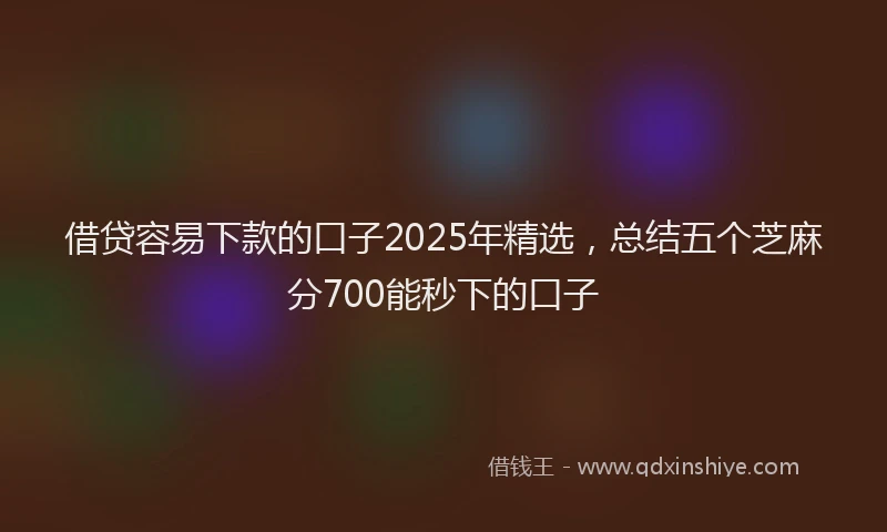 借贷容易下款的口子2025年精选，总结五个芝麻分700能秒下的口子