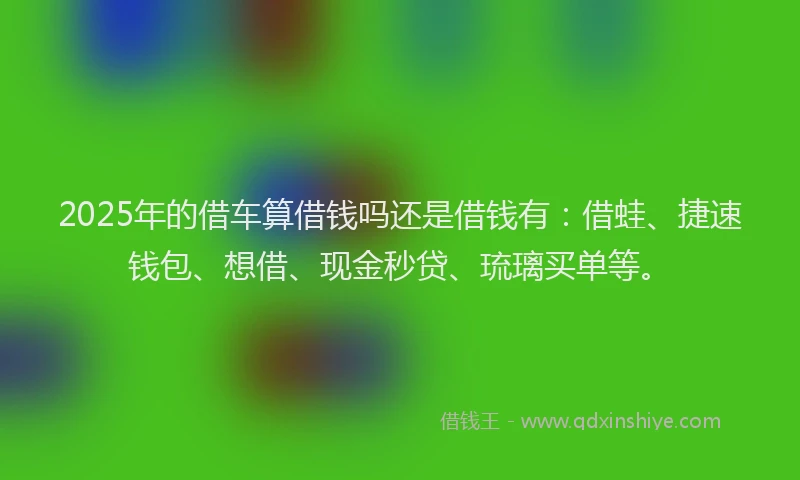 2025年的借车算借钱吗还是借钱有：借蛙、捷速钱包、想借、现金秒贷、琉璃买单等。