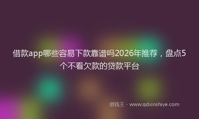 借款app哪些容易下款靠谱吗2026年推荐，盘点5个不看欠款的贷款平台