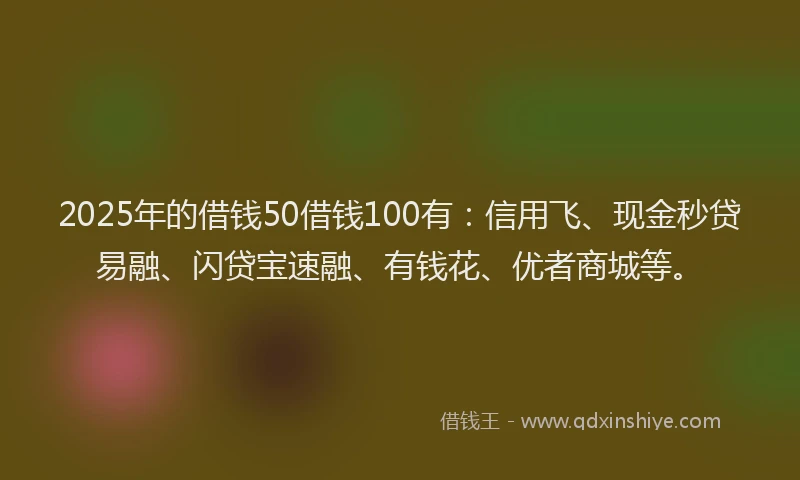 2025年的借钱50借钱100有：信用飞、现金秒贷易融、闪贷宝速融、有钱花、优者商城等。