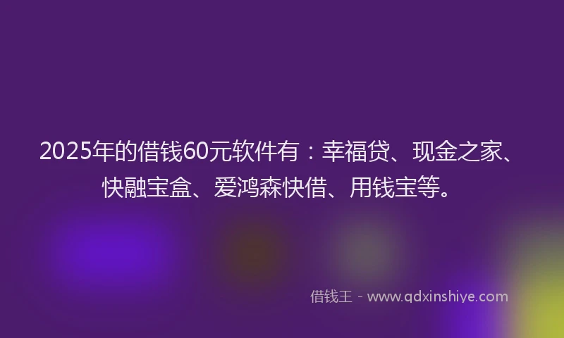 2025年的借钱60元软件有:幸福贷、现金之家、快融宝盒、爱鸿森快借、用钱宝等。