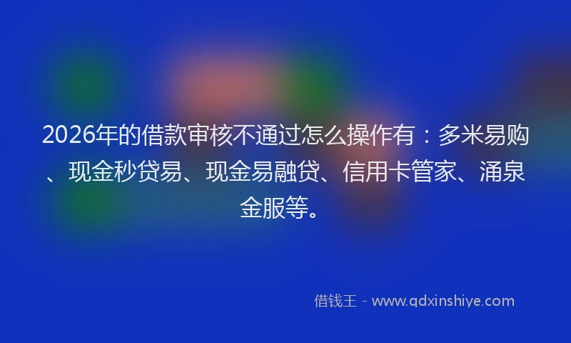 2026年的借款审核不通过怎么操作有：多米易购、现金秒贷易、现金易融贷、信用卡管家、涌泉金服等。