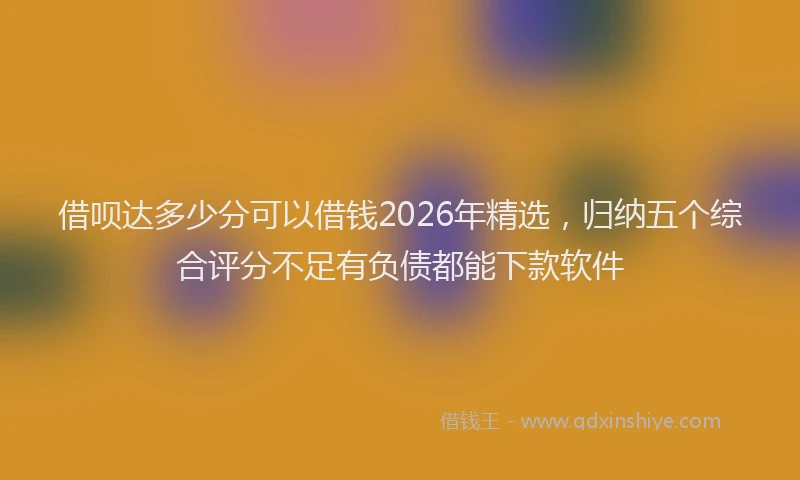 借呗达多少分可以借钱2026年精选，归纳五个综合评分不足有负债都能下款软件