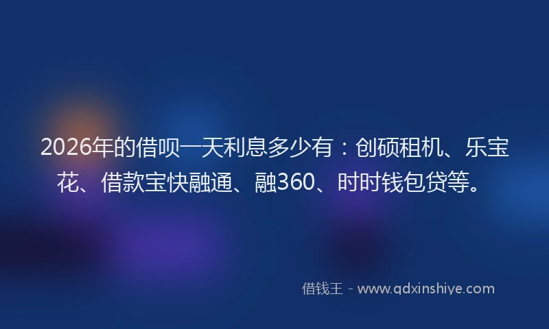 2026年的借呗一天利息多少有：创硕租机、乐宝花、借款宝快融通、融360、时时钱包贷等。