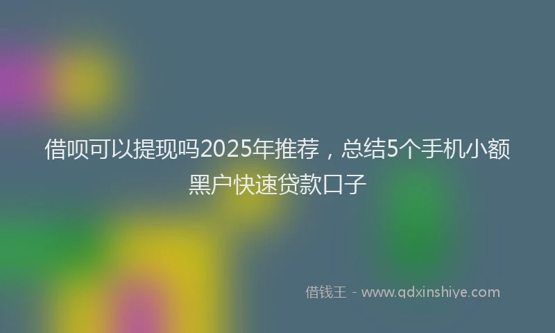 借呗可以提现吗2025年推荐,总结5个手机小额黑户快速贷款口子
