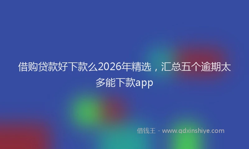 借购贷款好下款么2026年精选,汇总五个逾期太多能下款app